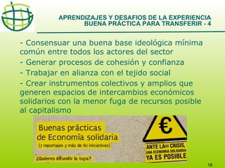 APRENDIZAJES Y DESAFIOS DE LA EXPERIENCIA
BUENA PRÁCTICA PARA TRANSFERIR - 4

- Consensuar una buena base ideológica mínima
común entre todos los actores del sector
- Generar procesos de cohesión y confianza
- Trabajar en alianza con el tejido social
- Crear instrumentos colectivos y amplios que
generen espacios de intercambios económicos
solidarios con la menor fuga de recursos posible
al capitalismo

18

 