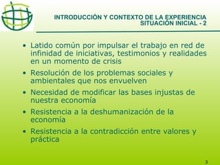 INTRODUCCIÓN Y CONTEXTO DE LA EXPERIENCIA
SITUACIÓN INICIAL - 2

• Latido común por impulsar el trabajo en red de
infinidad de iniciativas, testimonios y realidades
en un momento de crisis
• Resolución de los problemas sociales y
ambientales que nos envuelven
• Necesidad de modificar las bases injustas de
nuestra economía
• Resistencia a la deshumanización de la
economía
• Resistencia a la contradicción entre valores y
práctica
3

 