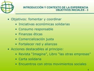 INTRODUCCIÓN Y CONTEXTO DE LA EXPERIENCIA
OBJETIVOS INICIALES - 3

• Objetivos: fomentar y coordinar
• Iniciativas económicas solidarias
• Consumo responsable
• Finanzas éticas
• Comercialización justa
• Fortalecer red y alianzas
• Acciones destacables al principio:
• Revista “Imagina”, Libro “las otras empresas”
• Carta solidaria
• Encuentros con otros movimientos sociales
4

 