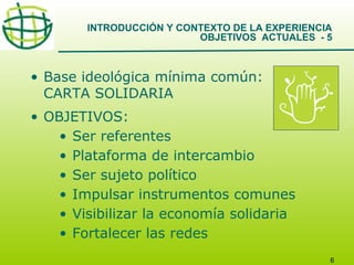 INTRODUCCIÓN Y CONTEXTO DE LA EXPERIENCIA
OBJETIVOS ACTUALES - 5

• Base ideológica mínima común:
CARTA SOLIDARIA
• OBJETIVOS:
• Ser referentes
• Plataforma de intercambio
• Ser sujeto político
• Impulsar instrumentos comunes
• Visibilizar la economía solidaria
• Fortalecer las redes
6

 