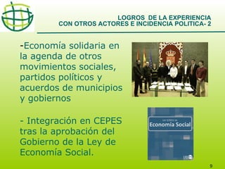 LOGROS DE LA EXPERIENCIA
CON OTROS ACTORES E INCIDENCIA POLITICA- 2

-Economía solidaria en
la agenda de otros
movimientos sociales,
partidos políticos y
acuerdos de municipios
y gobiernos
- Integración en CEPES
tras la aprobación del
Gobierno de la Ley de
Economía Social.
9

 