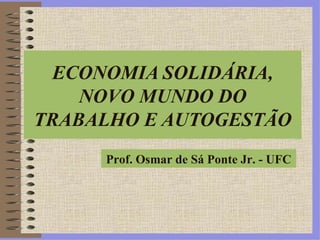 ECONOMIA SOLIDÁRIA, NOVO MUNDO DO TRABALHO E AUTOGESTÃO Prof. Osmar de Sá Ponte Jr. - UFC 