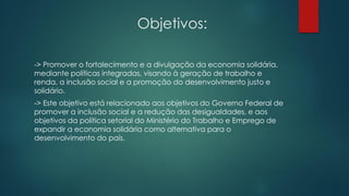 Objetivos:
-> Promover o fortalecimento e a divulgação da economia solidária,
mediante políticas integradas, visando à geração de trabalho e
renda, a inclusão social e a promoção do desenvolvimento justo e
solidário.
-> Este objetivo está relacionado aos objetivos do Governo Federal de
promover a inclusão social e a redução das desigualdades, e aos
objetivos da política setorial do Ministério do Trabalho e Emprego de
expandir a economia solidária como alternativa para o
desenvolvimento do país.
 