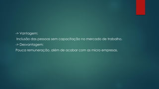 -> Vantagem:
Inclusão das pessoas sem capacitação no mercado de trabalho.
-> Desvantagem:
Pouca remuneração, além de acabar com as micro empresas.
 