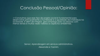 Conclusão Pessoal/Opinião:
-> Concluímos que esse tipo de projeto social é fundamental para
desenvolver principalmente a humildade e a igualdade dos indivíduos na
sociedade. E além de integrar, gera emprego para as pessoas com
menos renda e muitas vezes valoriza os aspectos ambientais.
Senac: Aprendizagem em serviços administrativos.
Alexandre e Yasmim.
 