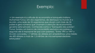 Exemplo:
-> Um exemplo é a atitude do economista e banqueiro indiano
Muhamad Yunus. Um dos organismos, de destaque no mundo é o
Acción, uma rede de 25 organismos que atuam com mais de 35
países e gera números que chamam a atenção de economistas,
governo setor privado. Conhecido como o “banqueiro dos pobres”,
Yunus, fundou um banco de microcrédito exclusivo aos pobres e
segundo ele é impossível ter paz com pobreza. “Entre 1991 e 1997 o
Ácción concedeu 1,7 bilhões de dólares em empréstimos; uma média
de 600 dólares a mais de 1,3 milhões de microempreendedores
esforçados”.
 