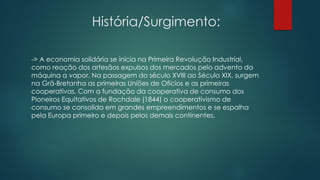 História/Surgimento:
-> A economia solidária se inicia na Primeira Revolução Industrial,
como reação dos artesãos expulsos dos mercados pelo advento da
máquina a vapor. Na passagem do século XVIII ao Século XIX, surgem
na Grã-Bretanha as primeiras Uniões de Ofícios e as primeiras
cooperativas. Com a fundação da cooperativa de consumo dos
Pioneiros Equitativos de Rochdale (1844) o cooperativismo de
consumo se consolida em grandes empreendimentos e se espalha
pela Europa primeiro e depois pelos demais continentes.
 