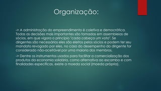 Organização:
-> A administração do empreendimento é coletiva e democrática.
Todas as decisões mais importantes são tomadas em assembleias de
sócios, em que vigora o princípio "cada cabeça um voto". Se
dirigentes são necessários eles são eleitos pelos sócios e podem ter seu
mandato revogado por eles, no caso do desempenho do dirigente for
considerado não-aceitável por uma maioria dos membros.
-> Dentre os instrumentos usados para facilitar a comercialização dos
produtos da economia solidária, como alternativa ao escambo e com
finalidades específicas, existe a moeda social (moeda própria).
 