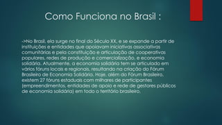 Como Funciona no Brasil :
->No Brasil, ela surge no final do Século XX, e se expande a partir de
instituições e entidades que apoiavam iniciativas associativas
comunitárias e pela constituição e articulação de cooperativas
populares, redes de produção e comercialização, e economia
solidária. Atualmente, a economia solidária tem se articulado em
vários fóruns locais e regionais, resultando na criação do Fórum
Brasileiro de Economia Solidária. Hoje, além do Fórum Brasileiro,
existem 27 fóruns estaduais com milhares de participantes
(empreendimentos, entidades de apoio e rede de gestores públicos
de economia solidária) em todo o território brasileiro.
 
