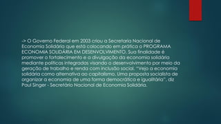 -> O Governo Federal em 2003 criou a Secretaria Nacional de
Economia Solidária que está colocando em prática o PROGRAMA
ECONOMIA SOLIDÁRIA EM DESENVOLVIMENTO. Sua finalidade é
promover o fortalecimento e a divulgação da economia solidária
mediante políticas integradas visando o desenvolvimento por meio da
geração de trabalho e renda com inclusão social. “Vejo a economia
solidária como alternativa ao capitalismo. Uma proposta socialista de
organizar a economia de uma forma democrática e igualitária”, diz
Paul Singer - Secretário Nacional de Economia Solidária.
 