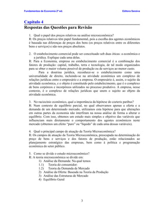 Fundamentos de Economia 2ª ed.                                             Editora Saraiva



Capítulo 4
Respostas das Questões para Revisão
   1. Qual o papel dos preços relativos na análise microeconômica?
   R: Os preços relativos têm papel fundamental, pois a escolha dos agentes econômicos
   é baseada nas diferenças de preços dos bens (os preços relativos entre os diferentes
   bens e serviços) e não nos preços absolutos.

   2. O estabelecimento comercial pode ser conceituado sob duas óticas: a econômica e
       a jurídica. Explique cada uma delas.
   R: Para a Economia, empresa ou estabelecimento comercial é a combinação dos
   fatores de produção: capital, trabalho, terra e tecnologia, de tal modo organizados
   para se obter o maior volume possível de produção ou de serviços ao menor custo.
           Para a doutrina jurídica, reconhece-se o estabelecimento como uma
   universalidade de direito, incluindo-se na atividade econômica um complexo de
   relações jurídicas entre o empresário e a empresa. O empresário é, assim, o sujeito da
   atividade econômica, e o objeto é constituído pelo estabelecimento, que é o complexo
   de bens corpóreos e incorpóreos utilizados no processo produtivo. A empresa, nesse
   contexto, é o complexo de relações jurídicas que unem o sujeito ao objeto da
   atividade econômica.

   3. No raciocínio econômico, qual a importância da hipótese do coeteris paribus?
   R: Num contexto de equilíbrio parcial, no qual observamos apenas a oferta e a
   demanda de um determinado mercado, utilizamos esta hipótese para que alterações
   em outras partes da economia não interfiram na nossa análise de forma a alterar o
   equilíbrio. Com isso, obtemos um estudo mais simples e objetivo das variáveis que
   influenciam mais diretamente o comportamento dos agentes econômicos neste
   mercado (obtemos um efeito “puro” ou “líquido” de cada uma dessas variáveis).

   4. Qual o principal campo de atuação da Teoria Microeconômica?
   R: Os campos de atuação da Teoria Microeconômica, preocupada na determinação do
   preço de bens e serviços e dos fatores de produção, estão relacionados ao
   planejamento estratégico das empresas, bem como à política e programação
   econômica do setor público.

   5. Como se divide o estudo microeconômico?
   R: A teoria microeconômica se divide em:
          1) Análise da Demanda: Na qual temos
          1.1) Teoria do consumidor:
          1.2) Teoria da Demanda de Mercado
          2) Análise da Oferta: Baseada na Teoria da Produção
          3) Análise das Estruturas de Mercado
          4) Equilíbrio Geral




                                           3
 