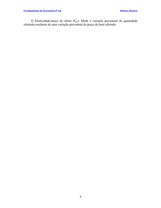Fundamentos de Economia 2ª ed.                                          Editora Saraiva



      3) Elasticidade-preço da oferta (Epo): Mede a variação percentual da quantidade
ofertada resultante de uma variação percentual do preço do bem ofertado.




                                         5
 