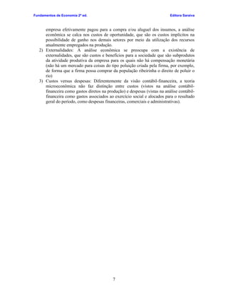 Fundamentos de Economia 2ª ed.                                             Editora Saraiva



      empresa efetivamente pagou para a compra e/ou aluguel dos insumos, a análise
      econômica se calca nos custos de oportunidade, que são os custos implícitos na
      possibilidade de ganho nos demais setores por meio da utilização dos recursos
      atualmente empregados na produção.
   2) Externalidades: A análise econômica se preocupa com a existência de
      externalidades, que são custos e benefícios para a sociedade que são subprodutos
      da atividade produtiva da empresa para os quais não há compensação monetária
      (não há um mercado para coisas do tipo poluição criada pela firma, por exemplo,
      de forma que a firma possa comprar da população ribeirinha o direito de poluir o
      rio)
   3) Custos versus despesas: Diferentemente da visão contábil-financeira, a teoria
      microeconômica não faz distinção entre custos (vistos na análise contábil-
      financeira como gastos diretos na produção) e despesas (vistas na análise contábil-
      financeira como gastos associados ao exercício social e alocados para o resultado
      geral do período, como despesas financeiras, comerciais e administrativas).




                                           7
 