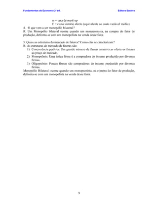 Fundamentos de Economia 2ª ed.                                           Editora Saraiva



                       m = taxa de mark-up
                       C = custo unitário direto (equivalente ao custo variável médio)
4. O que vem a ser monopólio bilateral?
R: Um Monopólio bilateral ocorre quando um monopsonista, na compra do fator de
produção, defronta-se com um monopolista na venda desse fator.

5. Quais as estruturas do mercado de fatores? Como elas se caracterizam?
R: As estruturas do mercado de fatores são:
   1) Concorrência perfeita: Um grande número de firmas atomísticas oferta os fatores
      ao preço de mercado.
   2) Monopsônio: Uma única firma é a compradora do insumo produzido por diversas
      firmas.
   3) Oligopsônio: Poucas firmas são compradoras do insumo produzido por diversas
      firmas.
Monopólio Bilateral: ocorre quando um monopsonista, na compra do fator de produção,
defronta-se com um monopolista na venda desse fator.




                                          9
 