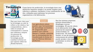 Tecnología Como factor de producción, la tecnología tiene una
definición bastante amplia y se puede emplear para
referirse a software, hardware o una combinación de los
dos, utilizados para optimizar los procesos
organizativos o de fabricación.
Hay que tener claro que
la tecnología no solo se
refiere a los robots y las
computadoras, sino a
todo el cuerpo de
conocimiento o ciencia
que informa o mejora
un proceso de
producción. La
tecnología puede
cambiar la forma en
que operan todos los
demás factores.
Ejemplo
Los agricultores ahora
pueden usar herramientas
de aprendizaje automático
de vanguardia para
predecir qué cultivos
plantar y cuándo, mientras
que la automatización ha
transformado la forma en
que las fábricas fabrican
productos.
Son las mismas empresas
quienes desarrollan y
despliegan nuevas
tecnologías. El uso de robots
en la fabricación tiene el
potencial de mejorar la
productividad y la
producción. De manera
similar, el uso de quioscos en
restaurantes de autoservicio
puede ayudar a las empresas
a optimizar su área de
servicios.
 