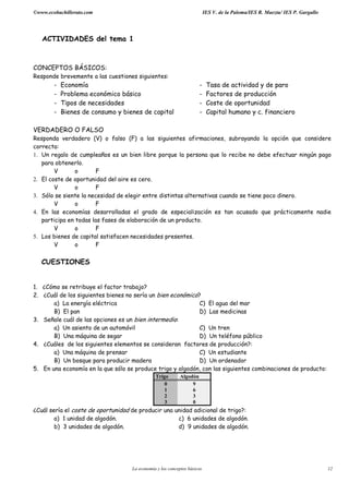 ©www.ecobachillerato.com IES V. de la Paloma/IES R. Maeztu/ IES P. Gargallo
La economía y los conceptos básicos 12
ACTIVIDADES del tema 1
CONCEPTOS BÁSICOS:
Responde brevemente a las cuestiones siguientes:
- Economía - Tasa de actividad y de paro
- Problema económico básico - Factores de producción
- Tipos de necesidades - Coste de oportunidad
- Bienes de consumo y bienes de capital - Capital humano y c. financiero
VERDADERO O FALSO
Responda verdadero (V) o falso (F) a las siguientes afirmaciones, subrayando la opción que considere
correcta:
1. Un regalo de cumpleaños es un bien libre porque la persona que lo recibe no debe efectuar ningún pago
para obtenerlo.
V o F
2. El coste de oportunidad del aire es cero.
V o F
3. Sólo se siente la necesidad de elegir entre distintas alternativas cuando se tiene poco dinero.
V o F
4. En las economías desarrolladas el grado de especialización es tan acusado que prácticamente nadie
participa en todas las fases de elaboración de un producto.
V o F
5. Los bienes de capital satisfacen necesidades presentes.
V o F
CUESTIONES
1. ¿Cómo se retribuye el factor trabajo?
2. ¿Cuál de los siguientes bienes no sería un bien económico?
a) La energía eléctrica C) El agua del mar
B) El pan D) Las medicinas
3. Señale cuál de las opciones es un bien intermedio:
a) Un asiento de un automóvil C) Un tren
B) Una máquina de segar D) Un teléfono público
4. ¿Cuáles de los siguientes elementos se consideran factores de producción?:
a) Una máquina de prensar C) Un estudiante
B) Un bosque para producir madera D) Un ordenador
5. En una economía en la que sólo se produce trigo y algodón, con las siguientes combinaciones de producto:
Trigo Algodón
0 9
1 6
2 3
3 0
¿Cuál sería el coste de oportunidad de producir una unidad adicional de trigo?:
a) 1 unidad de algodón. c) 6 unidades de algodón.
b) 3 unidades de algodón. d) 9 unidades de algodón.
 