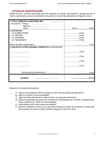 ©www.ecobachillerato.com IES V. de la Paloma/IES R. Maeztu/ IES P. Gargallo
La economía y los conceptos básicos 12
ACTIVIDAD INVESTIGACIÓN
Debéis efectuar un cálculo aproximado, pero que responda a la realidad, de los gastos e ingresos que hay en
vuestra casa durante un mes. Los detallaréis de acuerdo con las partidas señaladas en el siguiente cuadro.
1. TOTAL INGRESOS FAMILIARES MES ..............................
Proceden de: Trabajo .........................................
Negocios ..........................................
Otros .......................................... TOTAL............................PTAS.
2. GASTOS EN:
2.1 ALIMENTACIÓN
2.2. VESTIDO
2.3. VIVIENDA
2.4. TRANSPORTE
TOTAL GASTOS APARTADO 2
...................................PTAS
...................................PTAS
...................................PTAS
...................................PTAS
...................................PTAS
3. GASTOS EN OTROS GRANDES CONCEPTOS ( ESPECIFICAR)
.........................................
.........................................
........................................
........................................
TOTAL GASTOS APARTADO 3 ...........................
...................................PTAS
...................................PTAS
...................................PTAS
...................................PTAS
...................................PTAS
AHORRO . . . . . . . . . . . . . . . . . . . . . . . . ...................................PTAS
Responder a las siguientes preguntas:
a) ¿Qué % del presupuesto familiar se gasta en cubrir las necesidades del apartado 2?
b) ¿Qué % se dedica a otras necesidades?
c) ¿Qué conclusión obtenéis de la reflexión sobre los apartados anteriores?
d) ¿Qué otros apartados de gastos, que no figuran en el presupuesto de tu familia, te gustarían que
fueran satisfechos? ( Habla de tus necesidades).
e) ¿Cómo podrías cubrir estas nuevas necesidades?
f) Realiza un esquema en el que se vea claramente reflejada la fuente de los ingresos y la aplicación
de los mismos, en la que se incluya al Estado. Esquema circular de la renta .
 