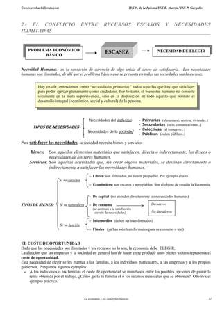 ©www.ecobachillerato.com IES V. de la Paloma/IES R. Maeztu/ IES P. Gargallo
La economía y los conceptos básicos 12
2.- EL CONFLICTO ENTRE RECURSOS ESCASOS Y NECESIDADES
ILIMITADAS
Necesidad Humana: es la sensación de carencia de algo unida al deseo de satisfacerla. Las necesidades
humanas son ilimitadas, de ahí que el problema básico que se presenta en todas las sociedades sea la escasez.
Necesidades del individuo - Primarias (alimentarse, vestirse, vivienda ..)
- Secundarias (ocio, comunicaciones ..)
TIPOS DE NECESIDADES
Necesidades de la sociedad
- Colectivas (el transporte ..)
- Públicas (orden público..)
Para satisfacer las necesidades, la sociedad necesita bienes y servicios :
Bienes: Son aquellos elementos materiales que satisfacen, directa o indirectamente, los deseos o
necesidades de los seres humanos.
Servicios: Son aquellas actividades que, sin crear objetos materiales, se destinan directamente o
indirectamente a satisfacer las necesidades humanas.
- Libres: son ilimitados, no tienen propiedad. Por ejemplo el aire.
S/ su carácter
- Económicos: son escasos y apropiables. Son el objeto de estudio la Economía.
- De capital (no atienden directamente las necesidades humanas)
TIPOS DE BIENES: S/ su naturaleza - De consumo
(se destinan a la satisfacción
directa de necesidades)
- Intermedios (deben ser transformados)
S/ su función
- Finales (ya han sido transformados para su consumo o uso)
EL COSTE DE OPORTUNIDAD
Dado que las necesidades son ilimitadas y los recursos no lo son, la economía debe ELEGIR.
La elección que las empresas y la sociedad en general han de hacer entre producir unos bienes u otros representa el
coste de oportunidad.
Esta necesidad de elegir se les plantea a las familias, a los individuos particulares, a las empresas y a los propios
gobiernos. Pongamos algunos ejemplos:
- A los individuos o las familias el coste de oportunidad se manifiesta entre las posibles opciones de gastar la
renta obtenida por el trabajo. ¿Cómo gasta tu familia el o los salarios mensuales que se obtienen?. Observa el
ejemplo práctico.
PROBLEMA ECONÓMICO
BÁSICO
ESCASEZ NECESIDAD DE ELEGIR
Hoy en día, entendemos como “necesidades primarias” todas aquellas que hay que satisfacer
para poder ejercer plenamente como ciudadano. Por lo tanto, el bienestar humano no consiste
solamente en la mera supervivencia, sino en la disposición de todo aquello que permite el
desarrollo integral (económico, social y cultural) de la persona.
Duraderos
No duraderos
 