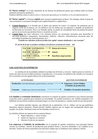 ©www.ecobachillerato.com IES V. de la Paloma/IES R. Maeztu/ IES P. Gargallo
La economía y los conceptos básicos 12
El “factor trabajo” es el más importante de los factores de producción puesto que combina todos los demás
elementos del proceso productivo.
Podemos definirlo como el esfuerzo físico e intelectual aportado por los hombres en la actividad productiva.
El “factor capital”: el término capital suele asociarse popularmente al dinero. Sin embargo, desde el punto de
vista económico, es necesario distinguir entre capital financiero y capital físico:
• Capital financiero es el formado por el dinero que aportan los socios a la empresa, los préstamos que la
empresa recibe de los bancos, etc. En definitiva son los fondos que las empresas o unidades de producción
reciben para ser invertirlos. Pese a ser llamado capital, no puede ser considerado factor de producción puesto
que no es un recurso que produce bienes y no presta servicios.
• Capital físico que hace referencia a los elemento físicos, las inversiones necesarias para desarrollar la
actividad productiva (maquinaria, herramientas, edificios, vehículos, infraestructuras necesarias para las
actividades de producción, materias primas, etc.).
“Cuando nos referimos al factor producción capital estamos aludiendo a este concepto”
El precio de lo que se produce retribuye a los factores en forma de rentas. Así:
LOS AGENTES ECONÓMICOS
La satisfacción de necesidades mediante la producción de bienes y servicios implica poner en relación, al
menos dos polos de la actividad económica: la producción y el consumo. En definitiva dar entrada en el escenario
de la economía a los dos agentes básicos de su funcionamiento:
ACTIVIDADES AGENTES ECONÓMICOS
Las familias o economías domésticas constituyen el conjunto de agentes económicos cuya función principal
es percibir rentas y gastarlas para satisfacer sus necesidades. En sentido económico, una familia comprende a los
habitantes de una misma residencia principal tengan o no lazos de parentesco, y puede constar de una sola persona.
Las familias perciben ingresos, que obtienen de su patrimonio o de su trabajo: son los que podríamos
denominar ingresos primarios. Pueden percibir también ingresos que no tengan una contrapartida directa (por
ejemplo: las ayudas familiares) éstas son las llamadas transferencias.
Las familias utilizan sus ingresos de tres maneras básicas:
• Pagan impuestos y cuotas sociales.
• Gastan sus ingresos en consumir.
• Ahorran el resto de sus ingresos.
Las empresas o Unidades de producción son el conjunto de agentes económicos cuya principal función
consiste en combinar factores de producción para producir bienes y servicios destinados a ser vendidos en un
mercado. Veamos de forma esquemática las relaciones simples que se establecen entre empresa y familia
FACTOR NATURALEZA Rentas de la tierra
(Recursos Naturales)
FACTOR TRABAJO Salario
(Actividad Humana)
FACTOR CAPITAL Beneficios empresariales
(Capital Físico)
Producción: Actividad destinada a generar bienes y servicios Empresas y Sector Público
(Unidades de producción)
Consumo: Empleo que se hace de estos bienes Familias o Economías domésticas
 