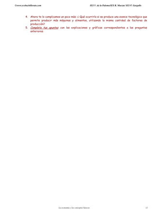 ©www.ecobachillerato.com IES V. de la Paloma/IES R. Maeztu/ IES P. Gargallo
La economía y los conceptos básicos 12
4. Ahora te lo complicamos un poco más: ¿ Qué ocurriría si se produce una avance tecnológico que
permite producir más máquinas y alimentos, utilizando la misma cantidad de factores de
producción?
5. Completa tus apuntes con las explicaciones y gráficas correspondientes a las preguntas
anteriores.
 