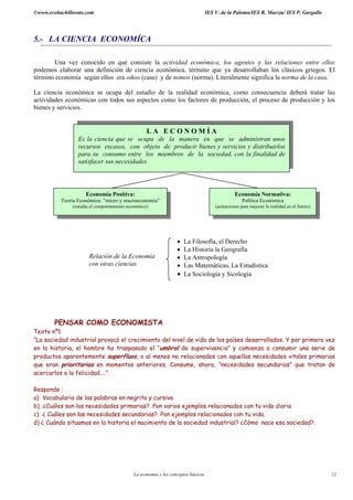 ©www.ecobachillerato.com IES V. de la Paloma/IES R. Maeztu/ IES P. Gargallo
La economía y los conceptos básicos 12
5.- LA CIENCIA ECONOMÍCA
Una vez conocido en qué consiste la actividad económica, los agentes y las relaciones entre ellos
podemos elaborar una definición de ciencia económica, término que ya desarrollaban los clásicos griegos. El
término economía según ellos era oikos (casa) y de nomos (norma). Literalmente significa la norma de la casa.
La ciencia económica se ocupa del estudio de la realidad económica, como consecuencia deberá tratar las
actividades económicas con todos sus aspectos como los factores de producción, el proceso de producción y los
bienes y servicios.
PENSAR COMO ECONOMISTA
Texto nº1:
“La sociedad industrial provocó el crecimiento del nivel de vida de los países desarrollados. Y por primera vez
en la historia, el hombre ha traspasado el “umbral de supervivencia” y comienza a consumir una serie de
productos aparentemente superfluos, o al menos no relacionados con aquellas necesidades vitales primarias
que eran prioritarias en momentos anteriores. Consume, ahora, “necesidades secundarias” que tratan de
acercarlos a la felicidad....”.
Responde :
a) Vocabulario de las palabras en negrita y cursiva
b) ¿Cuáles son las necesidades primarias?. Pon varios ejemplos relacionados con tu vida diaria
c) ¿ Cuáles son las necesidades secundarias?. Pon ejemplos relacionados con tu vida.
d) ¿ Cuándo situamos en la historia el nacimiento de la sociedad industrial? ¿Cómo nace esa sociedad?.
• La Filosofía, el Derecho
• La Historia la Geografía
• La Antropología
• Las Matemáticas, La Estadística
• La Sociología y Sicología
Relación de la Economía
con otras ciencias
L A E C O N O M Í A
Es la ciencia que se ocupa de la manera en que se administran unos
recursos escasos, con objeto de producir bienes y servicios y distribuirlos
para su consumo entre los miembros de la sociedad, con la finalidad de
satisfacer sus necesidades
Economía Normativa:
Política Económica
(actuaciones para mejorar la realidad en el futuro)
Economía Positiva:
Teoría Económica: “micro y macroeconomía”
(estudia el comportamiento económico)
 
