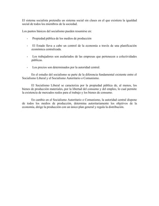 El sistema socialista pretendía un sistema social sin clases en el que existiera la igualdad
social de todos los miembros de la sociedad.
Los puntos básicos del socialismo pueden resumirse en:
- Propiedad pública de los medios de producción
- El Estado lleva a cabo un control de la economía a través de una planificación
económica centralizada.
- Los trabajadores son asalariados de las empresas que pertenecen a colectividades
públicas.
- Los precios son determinados por la autoridad central.
En el estudio del socialismo se parte de la diferencia fundamental existente entre el
Socialismo Liberal y el Socialismo Autoritario o Comunismo.
El Socialismo Liberal se caracteriza por la propiedad pública de, al menos, los
bienes de producción materiales, por la libertad del consumo y del empleo, lo cual permite
la existencia de mercados reales para el trabajo y los bienes de consumo.
En cambio en el Socialismo Autoritario o Comunismo, la autoridad central dispone
de todos los medios de producción, determina autoritariamente los objetivos de la
economía, dirige la producción con un único plan general y regula la distribución.
 