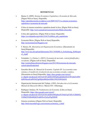 REFERENCIAS
• Baena, E. (2009). Sistema Económico Capitalista o Economía de Mercado.
[Página Web en línea]. Disponible:
https://aprendeconomia.wordpress.com/2009/10/27/3-a-sistema-economico-
capitalista-o-economia-de-mercado
• Crítica al sistema económico capitalista desde la ética. [Página Web en línea].
Disponible: http://www.eumed.net/cursecon/textos/Hink-critica.htm
• Crítica del capitalismo. [Página Web en línea]. Disponible:
https://es.wikipedia.org/wiki/Cr%C3%ADtica_del_capitalismo
• Economía Mixta. [Página Web en línea] Disponible:
http://economiamixta.blogspot.com
• F. Resico, M. Alternativas de Organización Económica. [Documento en
línea].Disponible:
http://www.kas.de/upload/dokumente/2011/10/SOPLA_Einfuehrung_SoMa/part
e1_4.pdf
• Fernández, I. y Ferrou, L. (2013). Economía de mercado, central planificada y
socialismo. [Página web en línea]. Disponible:
http://yeniluzblancohistoria.blogspot.com/2013/04/economia-de-mercado-
central-planificada.html
• González Bravo, R. Manual de Economía. Capítulo III: La economía como
sistema y el modelo de circulación de una economía cerrada y estática.
[Documento en línea].Disponible: https://docs.google.com/viewer?
a=v&pid=sites&srcid=ZGVmYXVsdGRvbWFpbnxpbnRyb2FsYWVjb25vbWl
hdWNhcmFndWF8Z3g6MjlmMGQwODIxYWE5OWQxOA
• Organización Internacional del Trabajo. (1983). Introducción a la Economía.
Manual de Educación Obrera. México D.F: Alfaomega.
• Rodríguez Jiménez, M. Fundamentos de Economía. [Libro en línea].
Disponible: https://docs.google.com/viewer?
a=v&pid=sites&srcid=ZGVmYXVsdGRvbWFpbnxlY29ub21pYXNvY2lhbHVj
YXJhZ3VhfGd4OjI2YzdiOTczYzEyZTg5OGM
• Sistema económico [Página Web en línea]. Disponible:
http://html.rincondelvago.com/sistema-economico_1.html
 