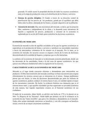 generado. El estado asume la propiedad absoluta de todos los recursos económicos
tanto en la etapa de producción como en la distribución de los bienes y servicios.
• Sistema de precios dirigidos: El Estado a través de su dirección central de
planificación fija los precios de los productos, guiada por el equilibrio que debe
haber entre la oferta y demanda de los bienes y al poder adquisitivo de la población.
• Ausencia de mercado: Hay una inexistencia del mercado, es decir, que la actuación
libre, autónoma e independiente de la oferta y la demanda como mecanismo de
fijación y regulación de precios, producción y consumo de la economía es
suplantada por la acción del Estado quien centraliza las decisiones económicas.
ECONOMÍA DE MERCADO
Economía de mercado se dice de aquellas sociedades en las que los agentes económicos se
especializan en la producción de bienes y servicios y satisfacen sus necesidades materiales
a través de intercambios voluntarios de los mismos en el mercado. Por lo tanto, en la
economía de mercado, los recursos escasos se asignan a través de la toma de decisiones
descentralizada de la totalidad de hogares y empresas que en ella interactúan.
La antítesis de la economía de mercado es la denominada economía planificada, donde son
las decisiones de las autoridades, frente a la del resto de agentes económicos, las que
ejercen una influencia fundamental sobre la asignación de los recursos.
CARACTERÍSTICAS DE LAS ECONOMÍAS DE MERCADO
Mercado es el lugar donde concurren oferentes y demandantes para intercambiar sus
productos. El libre funcionamiento del mercado constituye un buen mecanismo para asignar
eficientemente los recursos escasos que se encuentran en el mismo. Aunque pudiéramos
pensar que este hecho, la toma de decisiones descentralizada por parte de millones de
agentes económicos, pudiera conducir al sistema hacia el caos, en realidad supone el mejor
de los mecanismos conocido. De hecho, la evidencia histórica nos demuestra que es el
sistema menos malo, y que aquellas sociedades que han organizado su actividad económica
de esta manera, han logrado importantes avances en el bienestar económico de sus
ciudadanos.
El padre de la economía, Adam Smith, ya advirtió este hecho en 1776 y lo plasmó en su
libro "La Riqueza de las Naciones". Smith habló por primera vez de la existencia en la
economía de una "mano invisible", que guía a los oferentes y demandantes en el mercado.
Todos ellos actúan intentando maximizar su beneficio, y con ello consiguen un beneficio
social, a través de un mayor crecimiento económico.
 