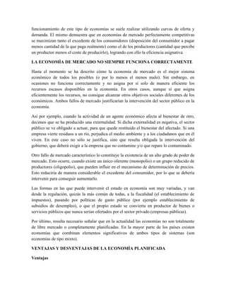 funcionamiento de este tipo de economías se suele realizar utilizando curvas de oferta y
demanda. El mismo demuestra que en economías de mercado perfectamente competitivas
se maximizan tanto el excedente de los consumidores (disposición del consumidor a pagar
menos cantidad de la que paga realmente) como el de los productores (cantidad que percibe
un productor menos el coste de producirlo), logrando con ello la eficiencia asignativa.
LA ECONOMÍA DE MERCADO NO SIEMPRE FUNCIONA CORRECTAMENTE
Hasta el momento se ha descrito cómo la economía de mercado es el mejor sistema
económico de todos los posibles (o por lo menos el menos malo). Sin embargo, en
ocasiones no funciona correctamente y no asigna por sí solo de manera eficiente los
recursos escasos disponibles en la economía. En otros casos, aunque sí que asigna
eficientemente los recursos, no consigue alcanzar otros objetivos sociales diferentes de los
económicos. Ambos fallos de mercado justificarían la intervención del sector público en la
economía.
Así por ejemplo, cuando la actividad de un agente económico afecta al bienestar de otro,
decimos que se ha producido una externalidad. Si dicha externalidad es negativa, el sector
público se ve obligado a actuar, para que quede restituido el bienestar del afectado. Si una
empresa vierte residuos a un río, perjudica el medio ambiente y a los ciudadanos que en él
viven. En este caso no sólo se justifica, sino que resulta obligada la intervención del
gobierno, que deberá exigir a la empresa que no contamine y/o que repare lo contaminado.
Otro fallo de mercado característico lo constituye la existencia de un alto grado de poder de
mercado. Esto ocurre, cuando existe un único oferente (monopolio) o un grupo reducido de
productores (oligopolio), que pueden influir en el mecanismo de determinación de precios.
Esto reduciría de manera considerable el excedente del consumidor, por lo que se debería
intervenir para conseguir aumentarlo.
Las formas en las que puede intervenir el estado en economía son muy variadas, y van
desde la regulación, quizás la más común de todas, a la fiscalidad (el establecimiento de
impuestos), pasando por políticas de gasto público (por ejemplo establecimiento de
subsidios de desempleo), o que el propio estado se convierta en productor de bienes o
servicios públicos que nunca serían ofertados por el sector privado (empresas públicas).
Por último, resulta necesario señalar que en la actualidad las economías no son totalmente
de libre mercado o completamente planificadas. En la mayor parte de los países existen
economías que combinan elementos significativos de ambos tipos de sistemas (son
economías de tipo mixto).
VENTAJAS Y DESVENTAJAS DE LA ECONOMÍA PLANIFICADA
Ventajas
 