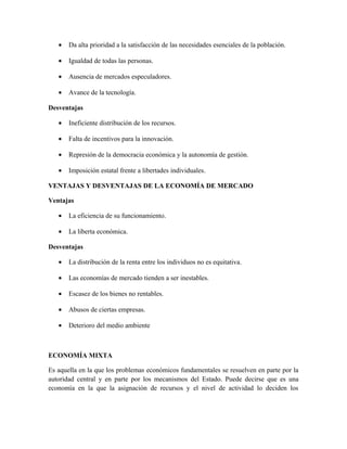 • Da alta prioridad a la satisfacción de las necesidades esenciales de la población.
• Igualdad de todas las personas.
• Ausencia de mercados especuladores.
• Avance de la tecnología.
Desventajas
• Ineficiente distribución de los recursos.
• Falta de incentivos para la innovación.
• Represión de la democracia económica y la autonomía de gestión.
• Imposición estatal frente a libertades individuales.
VENTAJAS Y DESVENTAJAS DE LA ECONOMÍA DE MERCADO
Ventajas
• La eficiencia de su funcionamiento.
• La liberta económica.
Desventajas
• La distribución de la renta entre los individuos no es equitativa.
• Las economías de mercado tienden a ser inestables.
• Escasez de los bienes no rentables.
• Abusos de ciertas empresas.
• Deterioro del medio ambiente
ECONOMÍA MIXTA
Es aquella en la que los problemas económicos fundamentales se resuelven en parte por la
autoridad central y en parte por los mecanismos del Estado. Puede decirse que es una
economía en la que la asignación de recursos y el nivel de actividad lo deciden los
 