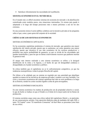 • Satisfacer eficientemente las necesidades de la población.
SISTEMA ECONOMICO EN EL MUNDO REAL
En el mundo real, es difícil encontrar sistemas de economía de mercado o de planificación
centralizada como modelos puros, sino situaciones intermedias. Un mismo país puede ir
adoptando a lo largo del tiempo posiciones más o menos próximas a uno de los dos
extremos.
En una economía mixta el sector público colabora con la iniciativa privada en las preguntas
sobre el que, como y para quien del conjunto de la sociedad.
CRÍTICAS DE LOS SISTEMAS ECONOMICOS
SISTEMA ECONÓMICO CAPITALISTA
En las economías capitalistas predomina el sistema de mercado, que garantiza una mayor
satisfacción del interés privado, puesto que es autónomo, así como garantiza una mayor
eficacia, puesto que incentiva el uso más económico de los recursos productivos, y
posibilita una mayor probabilidad de ganancia, ya que se olvida de las necesidades que
quedan insatisfechas y para las que no detrae coactivamente recursos que pudieran mermar
la ganancia total.
El ataque más intenso realizado a este sistema económico se refiere a la desigual
distribución de la renta y la riqueza, y al hecho de que tal desigualdad conduzca a
desigualdades en el poder económico y político.
Se critica también que el capitalismo no es lo suficientemente competitivo, ya que las
tendencias monopolísticas violan la propia filosofía del capital.
Por último se ha señalado que un sistema no regulado por una autoridad que planifique
quedará en manos de las iniciativas de empresas privadas y tenderá a ser muy inestable. Las
crisis y recesiones económicas del sistema capitalista han sido un serio problema a lo largo
de su historia, siendo los costes sociales ligados a ellas de gran envergadura.
SISTEMA ECONÓMICO SOCIALISTA
En este sistema económico los medios de producción son de propiedad colectiva o social,
lo que de hecho se traduce en que el Estado es el titular de la mayor parte de los bienes de
producción.
El sistema socialista surge como una crítica radical del capitalismo liberal y, en particular,
de sus consecuencias sociales. Esta oposición dialéctica data de mediados del siglo XIX, y
tanto “El Capital” como “El manifiesto Comunista” de Karl Marx se presentan como base
de esa crítica.
 