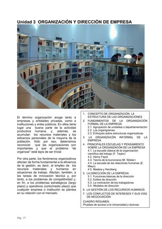 Pág.: 57
Unidad 3 ORGANIZACIÓN Y DIRECCIÓN DE EMPRESA
El término organización acoge tanto a
empresas y entidades privadas, como a
instituciones y entes públicos. En ellos tiene
lugar una buena parte de la actividad
productiva humana, y, además, se
acumulan los recursos materiales y los
esfuerzos personales de la mayoría de la
población. Sólo por eso, deberíamos
reconocer que las organizaciones son
importantes y que el problema “de
organizar” está lejos de ser trivial.
Por otra parte, los fenómenos organizativos
afectan de forma fundamental a la eficiencia
de la gestión, es decir, al empleo de los
recursos materiales y humanos en
situaciones de trabajo. Afectan, también, a
las tareas de innovación técnica y, por
tanto, a los problemas de competitividad y,
en fin, a los problemas estratégicos (largo
plazo) y operativos (corto/medio plazo) que
cualquier empresa o institución se plantea
en su relación con el mercado.
1. CONCEPTO DE ORGANIZACIÓN. LA
ESTRUCTURA DE LAS ORGANIZACIONES
2. FUNDAMENTOS DE LA ORGANIZACIÓN
FORMAL DE LA EMPRESA
2.1. Agrupación de unidades o departamentación
2.2. Los organigramas
2.3. Enfoques sobre estructuras organizativas
3. LA ORGANIZACÓN INFORMAL DE LA
EMPRESA
4. PRINCIPALES ESCUELAS Y PENSAMIENTO
SOBRE LA ORGANIZACÓN DE LA EMPRESA
4.1. La escuela clásica de la organización
científica del trabajo (F. Taylor)
4.2. Henry Fayol
4.3. Teoría de la burocracia (M. Weber)
4.4. La escuela de las relaciones humanas (E.
Mayo)
4.5. Maslow y Herzberg
5. LA DIRECCIÓN DE LA EMPRESA
5.1. Funciones básicas de la dirección
5.2. Estilos de dirección
5.3. La motivación de los trabajadores
5.4. Modelos de dirección
6. LA GESTIÓN DE LOS RECURSOS HUMANOS
7. LOS CONFLICTOS DE INTERESES Y SUS VÍAS
DE NEGOCIACIÓN
CUADRO RESUMEN
Pruebas de acceso a la Universidad y lecturas
 