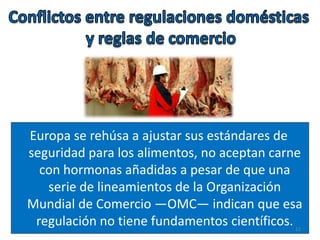 Europa se rehúsa a ajustar sus estándares de
seguridad para los alimentos, no aceptan carne
con hormonas añadidas a pesar de que una
serie de lineamientos de la Organización
Mundial de Comercio —OMC— indican que esa
regulación no tiene fundamentos científicos. 11
 