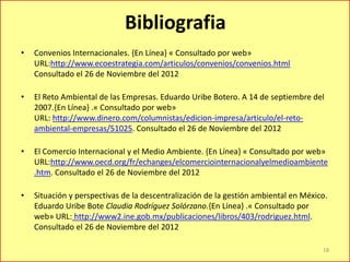 Bibliografia
• Convenios Internacionales. {En Línea} « Consultado por web»
URL:http://www.ecoestrategia.com/articulos/convenios/convenios.html
Consultado el 26 de Noviembre del 2012
• El Reto Ambiental de las Empresas. Eduardo Uribe Botero. A 14 de septiembre del
2007.{En Línea} .« Consultado por web»
URL: http://www.dinero.com/columnistas/edicion-impresa/articulo/el-reto-
ambiental-empresas/51025. Consultado el 26 de Noviembre del 2012
• El Comercio Internacional y el Medio Ambiente. {En Línea} « Consultado por web»
URL:http://www.oecd.org/fr/echanges/elcomerciointernacionalyelmedioambiente
.htm. Consultado el 26 de Noviembre del 2012
• Situación y perspectivas de la descentralización de la gestión ambiental en México.
Eduardo Uribe Bote Claudia Rodríguez Solórzano.{En Línea} .« Consultado por
web» URL: http://www2.ine.gob.mx/publicaciones/libros/403/rodriguez.html.
Consultado el 26 de Noviembre del 2012
18
 