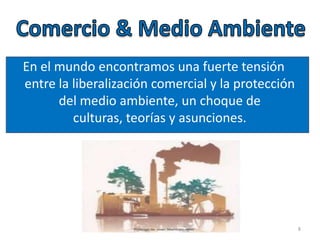 En el mundo encontramos una fuerte tensión
entre la liberalización comercial y la protección
del medio ambiente, un choque de
culturas, teorías y asunciones.
8
 