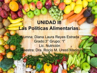 UNIDAD III
Las Políticas Alimentarias.
Alumna: Diana Laura Reyes Estrada
Grado:3° Grupo: “I”
Lic. Nutrición
Maestra: Dra. Rocío M. Uresti Marín
 