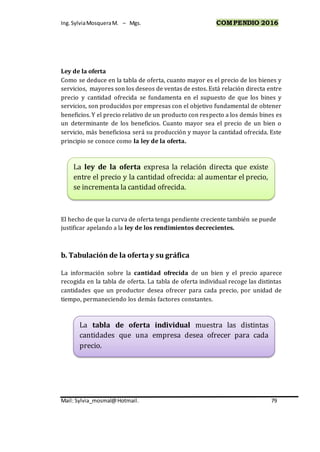 Ing.SylviaMosqueraM. – Mgs. COMPENDIO 2016
Mail: Sylvia_mosmal@Hotmail. 79
Ley de la oferta
Como se deduce en la tabla de oferta, cuanto mayor es el precio de los bienes y
servicios, mayores son los deseos de ventas de estos. Está relación directa entre
precio y cantidad ofrecida se fundamenta en el supuesto de que los bines y
servicios, son producidos por empresas con el objetivo fundamental de obtener
beneficios. Y el precio relativo de un producto con respecto a los demás bines es
un determinante de los beneficios. Cuanto mayor sea el precio de un bien o
servicio, más beneficiosa será su producción y mayor la cantidad ofrecida. Este
principio se conoce como la ley de la oferta.
El hecho de que la curva de oferta tenga pendiente creciente también se puede
justificar apelando a la ley de los rendimientos decrecientes.
b. Tabulación de la oferta y su gráfica
La información sobre la cantidad ofrecida de un bien y el precio aparece
recogida en la tabla de oferta. La tabla de oferta individual recoge las distintas
cantidades que un productor desea ofrecer para cada precio, por unidad de
tiempo, permaneciendo los demás factores constantes.
La tabla de oferta individual muestra las distintas
cantidades que una empresa desea ofrecer para cada
precio.
La ley de la oferta expresa la relación directa que existe
entre el precio y la cantidad ofrecida: al aumentar el precio,
se incrementa la cantidad ofrecida.
 