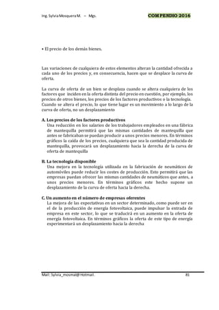 Ing.SylviaMosqueraM. – Mgs. COMPENDIO 2016
Mail: Sylvia_mosmal@Hotmail. 81
• El precio de los demás bienes.
Las variaciones de cualquiera de estos elementos alteran la cantidad ofrecida a
cada uno de los precios y, en consecuencia, hacen que se desplace la curva de
oferta.
La curva de oferta de un bien se desplaza cuando se altera cualquiera de los
factores que inciden en la oferta distinta del precio en cuestión, por ejemplo, los
precios de otros bienes, los precios de los factores productivos o la tecnología.
Cuando se altera el precio, lo que tiene lugar es un movimiento a lo largo de la
curva de oferta, no un desplazamiento
A. Los precios de los factores productivos
Una reducción en los salarios de los trabajadores empleados en una fábrica
de mantequilla permitirá que las mismas cantidades de mantequilla que
antes se fabricaban se puedan producir a unos precios menores. En términos
gráficos la caída de los precios, cualquiera que sea la cantidad producida de
mantequilla, provocará un desplazamiento hacia la derecha de la curva de
oferta de mantequilla
B. La tecnología disponible
Una mejora en la tecnología utilizada en la fabricación de neumáticos de
automóviles puede reducir los costes de producción. Esto permitirá que las
empresas puedan ofrecer las mismas cantidades de neumáticos que antes, a
unos precios menores. En términos gráficos este hecho supone un
desplazamiento de la curva de oferta hacia la derecha.
C. Un aumento en el número de empresas oferentes
La mejora de las expectativas en un sector determinado, como puede ser en
el de la producción de energía fotovoltaica, puede impulsar la entrada de
empresa en este sector, lo que se traducirá en un aumento en la oferta de
energía fotovoltaica. En términos gráficos la oferta de este tipo de energía
experimentará un desplazamiento hacia la derecha
 