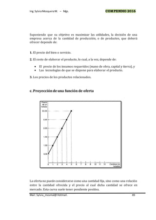 Ing.SylviaMosqueraM. – Mgs. COMPENDIO 2016
Mail: Sylvia_mosmal@Hotmail. 83
Suponiendo que su objetivo es maximizar las utilidades, la decisión de una
empresa acerca de la cantidad de producción, o de productos, que deberá
ofrecer depende de:
1. El precio del bien o servicio.
2. El costo de elaborar el producto, lo cual, a la vez, depende de:
 El precio de los insumos requeridos (mano de obra, capital y tierra), y
 Las tecnologías de que se dispone para elaborar el producto.
3. Los precios de los productos relacionados.
c. Proyecciónde una función de oferta
La oferta no puede considerarse como una cantidad fija, sino como una relación
entre la cantidad ofrecida y el precio al cual dicha cantidad se ofrece en
mercado. Esta curva suele tener pendiente positiva.
 