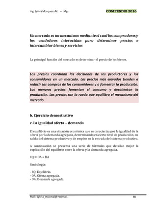 Ing.SylviaMosqueraM. – Mgs. COMPENDIO 2016
Mail: Sylvia_mosmal@Hotmail. 86
Un mercadoes un mecanismo medianteel cual los compradoresy
los vendedores interactúan para determinar precios e
intercambiar bienes y servicios
La principal función del mercado es determinar el precio de los bienes.
Los precios coordinan las decisiones de los productores y los
consumidores en un mercado. Los precios más elevados tienden a
reducir las compras de los consumidores y a fomentar la producción.
Los menores precios fomentan el consumo y desalientan la
producción. Los precios son la rueda que equilibra el mecanismo del
mercado
b. Ejercicio demostrativo
c. La igualdad oferta – demanda
El equilibrio es una situación económica que se caracteriza por la igualdad de la
oferta por la demanda agregada, determinando en cierto nivel de producción, en
salida del sistema productivo y de empleo en la entrada del sistema productivo.
A continuación se presenta una serie de fórmulas que detallan mejor la
explicación del equilibrio entre la oferta y la demanda agregada.
EQ ≡ OA = DA
Simbología:
- EQ: Equilibrio.
- OA: Oferta agregada.
- DA: Demanda agregada.
 