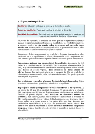 Ing.SylviaMosqueraM. – Mgs. COMPENDIO 2016
Mail: Sylvia_mosmal@Hotmail. 87
d. El precio de equilibrio
Equilibrio: Situación en la que la oferta y la demanda se igualan
Precio de equilibrio: Precio que equilibra la oferta y la demanda
Cantidad de equilibrio: Cantidad ofrecida y demandada cuando el precio se ha
ajustado para equilibrar la oferta y la demanda
Al precio de equilibrio, la cantidad del bien que los compradores quieren y
pueden comprar es exactamente igual a la cantidad que los vendedores quieren
y pueden vender. A este precio todos los agentes del mercado están
satisfechos: los compradores han comprado todo lo que querían comprar y los
vendedores han vendido todo lo que querían vender.
Las acciones de los compradores y los vendedores llevan de forma natural a los
mercados hacia el equilibrio de la oferta y la demanda. Para comprender por
qué, veamos qué ocurre cuando el precio de mercado no es igual al de equilibrio.
Supongamos primero que es superior al de equilibrio. A un precio de $19
cada CD, la cantidad ofrecida del bien (8 CDs) es superior a la demandada (4
CDs). Hay un excedente del bien: los oferentes no son capaces de vender todo lo
que desean al precio vigente. Esta situación se llama exceso de
oferta. Cuando hay exceso de oferta en el mercado de CDs los vendedores
observan que sus estanterías están cada vez más llenas de CDs que les gustaría
vender pero no pueden.
Los vendedores responden al exceso de oferta bajando los precios. Éstos
continúan bajando hasta que el mercado alcanza el equilibrio.
Supongamos ahora que el precio de mercado es inferior al de equilibrio. A
un precio de $8 por CD, la cantidad demandada (9) es superior a la ofrecida
(3). Hay una escasez del bien: los demandantes no pueden comprar todo lo que
quieren al precio vigente. Esta situación se denomina exceso de
demanda. Por ejemplo, cuando hay un exceso de demanda en el mercado de
CDs en el lanzamiento del nuevo disco de U2, los compradores tienen que hacer
largas colas para poder comprar los pocos CDs que hay. Cuando hay
demasiados compradores a la caza de demasiados pocos bienes, los
vendedores pueden responder al exceso de demanda subiendo sus precios
sin perder ventas. Cuando suben los precios, el mercado se traslada de nuevo
al equilibrio.
 