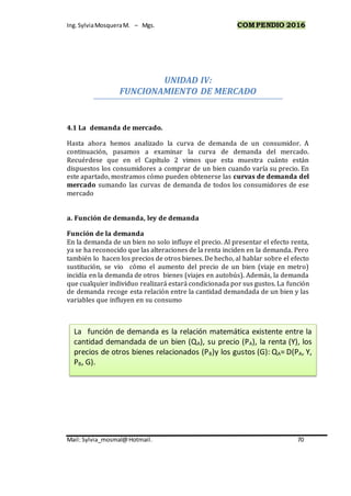 Ing.SylviaMosqueraM. – Mgs. COMPENDIO 2016
Mail: Sylvia_mosmal@Hotmail. 70
UNIDAD IV:
FUNCIONAMIENTO DE MERCADO
4.1 La demanda de mercado.
Hasta ahora hemos analizado la curva de demanda de un consumidor. A
continuación, pasamos a examinar la curva de demanda del mercado.
Recuérdese que en el Capítulo 2 vimos que esta muestra cuánto están
dispuestos los consumidores a comprar de un bien cuando varía su precio. En
este apartado, mostramos cómo pueden obtenerse las curvas de demanda del
mercado sumando las curvas de demanda de todos los consumidores de ese
mercado
a. Función de demanda, ley de demanda
Función de la demanda
En la demanda de un bien no solo influye el precio. Al presentar el efecto renta,
ya se ha reconocido que las alteraciones de la renta inciden en la demanda. Pero
también lo hacen los precios de otros bienes. De hecho, al hablar sobre el efecto
sustitución, se vio cómo el aumento del precio de un bien (viaje en metro)
incidía en la demanda de otros bienes (viajes en autobús). Además, la demanda
que cualquier individuo realizará estará condicionada por sus gustos. La función
de demanda recoge esta relación entre la cantidad demandada de un bien y las
variables que influyen en su consumo
La función de demanda es la relación matemática existente entre la
cantidad demandada de un bien (QA), su precio (PA), la renta (Y), los
precios de otros bienes relacionados (PB)y los gustos (G): QA= D(PA, Y,
PB, G).
 