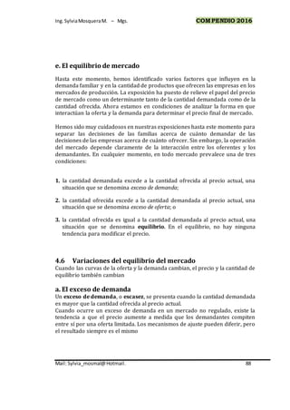 Ing.SylviaMosqueraM. – Mgs. COMPENDIO 2016
Mail: Sylvia_mosmal@Hotmail. 88
e. El equilibrio de mercado
Hasta este momento, hemos identificado varios factores que influyen en la
demanda familiar y en la cantidad de productos que ofrecen las empresas en los
mercados de producción. La exposición ha puesto de relieve el papel del precio
de mercado como un determinante tanto de la cantidad demandada como de la
cantidad ofrecida. Ahora estamos en condiciones de analizar la forma en que
interactúan la oferta y la demanda para determinar el precio final de mercado.
Hemos sido muy cuidadosos en nuestras exposiciones hasta este momento para
separar las decisiones de las familias acerca de cuánto demandar de las
decisiones de las empresas acerca de cuánto ofrecer. Sin embargo, la operación
del mercado depende claramente de la interacción entre los oferentes y los
demandantes. En cualquier momento, en todo mercado prevalece una de tres
condiciones:
1. la cantidad demandada excede a la cantidad ofrecida al precio actual, una
situación que se denomina exceso de demanda;
2. la cantidad ofrecida excede a la cantidad demandada al precio actual, una
situación que se denomina exceso de oferta; o
3. la cantidad ofrecida es igual a la cantidad demandada al precio actual, una
situación que se denomina equilibrio. En el equilibrio, no hay ninguna
tendencia para modificar el precio.
4.6 Variaciones del equilibrio del mercado
Cuando las curvas de la oferta y la demanda cambian, el precio y la cantidad de
equilibrio también cambian
a. El exceso de demanda
Un exceso de demanda, o escasez, se presenta cuando la cantidad demandada
es mayor que la cantidad ofrecida al precio actual.
Cuando ocurre un exceso de demanda en un mercado no regulado, existe la
tendencia a que el precio aumente a medida que los demandantes compiten
entre sí por una oferta limitada. Los mecanismos de ajuste pueden diferir, pero
el resultado siempre es el mismo
 