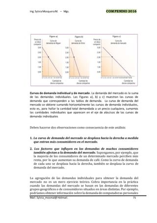 Ing.SylviaMosqueraM. – Mgs. COMPENDIO 2016
Mail: Sylvia_mosmal@Hotmail. 71
Curvas de demanda individual y de mercado. La demanda del mercado es la suma
de las demandas individuales. Las Figuras a), b) y c) muestran las curvas de
demanda que corresponden a las tablas de demanda. La curva de demanda del
mercado se obtiene sumando horizontalmente las curvas de demanda individuales,
esto es, para hallar la cantidad total demandada a un precio cualquiera, sumamos
las cantidades individuales que aparecen en el eje de abscisas de las curvas de
demanda individuales
Deben hacerse dos observaciones como consecuencia de este análisis:
1. La curva de demanda del mercado se desplaza hacia la derecha a medida
que entran más consumidores en el mercado.
2. Los factores que influyen en las demandas de muchos consumidores
también afectan a la demanda del mercado. Supongamos, por ejemplo, que
la mayoría de los consumidores de un determinado mercado perciben más
renta, por lo que aumentan su demanda de café. Como la curva de demanda
de cada uno se desplaza hacia la derecha, también se desplaza la curva de
demanda del mercado.
La agregación de las demandas individuales para obtener la demanda del
mercado no es un mero ejercicio teórico. Cobra importancia en la práctica
cuando las demandas del mercado se basan en las demandas de diferentes
grupos geográficos o de consumidores situados en áreas distintas. Por ejemplo,
podríamos obtener información sobre la demanda de computadoras personales
 