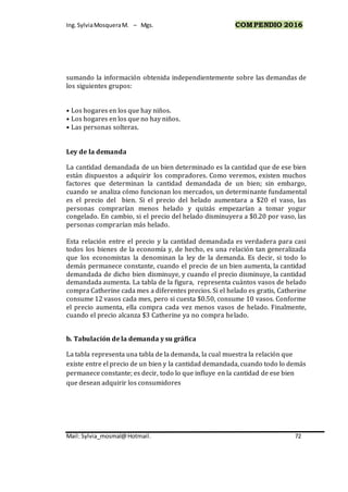 Ing.SylviaMosqueraM. – Mgs. COMPENDIO 2016
Mail: Sylvia_mosmal@Hotmail. 72
sumando la información obtenida independientemente sobre las demandas de
los siguientes grupos:
• Los hogares en los que hay niños.
• Los hogares en los que no hay niños.
• Las personas solteras.
Ley de la demanda
La cantidad demandada de un bien determinado es la cantidad que de ese bien
están dispuestos a adquirir los compradores. Como veremos, existen muchos
factores que determinan la cantidad demandada de un bien; sin embargo,
cuando se analiza cómo funcionan los mercados, un determinante fundamental
es el precio del bien. Si el precio del helado aumentara a $20 el vaso, las
personas comprarían menos helado y quizás empezarían a tomar yogur
congelado. En cambio, si el precio del helado disminuyera a $0.20 por vaso, las
personas comprarían más helado.
Esta relación entre el precio y la cantidad demandada es verdadera para casi
todos los bienes de la economía y, de hecho, es una relación tan generalizada
que los economistas la denominan la ley de la demanda. Es decir, si todo lo
demás permanece constante, cuando el precio de un bien aumenta, la cantidad
demandada de dicho bien disminuye, y cuando el precio disminuye, la cantidad
demandada aumenta. La tabla de la figura, representa cuántos vasos de helado
compra Catherine cada mes a diferentes precios. Si el helado es gratis, Catherine
consume 12 vasos cada mes, pero si cuesta $0.50, consume 10 vasos. Conforme
el precio aumenta, ella compra cada vez menos vasos de helado. Finalmente,
cuando el precio alcanza $3 Catherine ya no compra helado.
b. Tabulación de la demanda y su gráfica
La tabla representa una tabla de la demanda, la cual muestra la relación que
existe entre el precio de un bien y la cantidad demandada, cuando todo lo demás
permanece constante; es decir, todo lo que influye en la cantidad de ese bien
que desean adquirir los consumidores
 