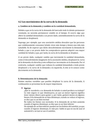 Ing.SylviaMosqueraM. – Mgs. COMPENDIO 2016
Mail: Sylvia_mosmal@Hotmail. 74
4.2 Los movimientos de la curva de la demanda
a. Cambios en la demanda y cambios en la cantidad demandada.
Debido a que en la curva de la demanda del mercado todo lo demás permanece
constante, no necesita permanecer estable en el tiempo. Si ocurre algo que
altere la cantidad demandada a un precio dado, automáticamente la curva de la
demanda se desplazará.
Suponga, por ejemplo, que una asociación médica descubre que las personas
que cotidianamente consumen helado viven más tiempo y tienen una vida más
saludable. Es de esperar que dicho descubrimiento incremente la demanda de
helado y que a un precio dado los compradores quieran adquirir una mayor
cantidad de helado y que, por tanto, la curva de la demanda se desplace.
A un precio dado, cualquier cambio que incremente la cantidad demandada,
como el descubrimiento imaginario de la asociación médica, desplazará la curva
de la demanda a la derecha y esto reflejará un incremento en la demanda. Por el
contrario, cualquier cambio que reduzca la cantidad demandada a todo precio
desplazará a la curva de la demanda a la izquierda. A esto se le conoce como
decremento en la demanda
b. Determinantes de la demanda
Existen muchas variables que pueden desplazar la curva de la demanda. A
continuación se presentan las de mayor importancia
Ingreso
¿Qué le sucedería a su demanda de helado si usted perdiera su trabajo?
Lo más seguro es que disminuyera, ya que un menor ingreso significa
tener menos dinero para gastar y, por tanto, gastará menos en algunos
bienes. Si la demanda de un bien disminuye, cuando se reduce el ingreso,
se dice que es un bien normal
No todos los bienes son normales. Si la demanda de un bien aumenta
cuando el ingreso disminuye, se dice que es un bien inferior
Un ejemplo de un bien inferior pueden ser los boletos del autobús, ya que
cuando el ingreso disminuye, lo más pro- bable es que en vez de usar el
automóvil o un taxi se use el autobús.
 