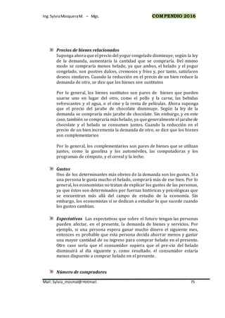 Ing.SylviaMosqueraM. – Mgs. COMPENDIO 2016
Mail: Sylvia_mosmal@Hotmail. 75
Precios de bienes relacionados
Suponga ahora que el precio del yogur congelado disminuye; según la ley
de la demanda, aumentaría la cantidad que se compraría. Del mismo
modo se compraría menos helado, ya que ambos, el helado y el yogur
congelado, son postres dulces, cremosos y fríos y, por tanto, satisfacen
deseos similares. Cuando la reducción en el precio de un bien reduce la
demanda de otro, se dice que los bienes son sustitutos
Por lo general, los bienes sustitutos son pares de bienes que pueden
usarse uno en lugar del otro, como el pollo y la carne, las bebidas
refrescantes y el agua, o el cine y la renta de películas. Ahora suponga
que el precio del jarabe de chocolate disminuye. Según la ley de la
demanda se compraría más jarabe de chocolate. Sin embargo, y en este
caso, también se compraría más helado, ya que generalmente el jarabe de
chocolate y el helado se consumen juntos. Cuando la reducción en el
precio de un bien incrementa la demanda de otro, se dice que los bienes
son complementarios
Por lo general, los complementarios son pares de bienes que se utilizan
juntos, como la gasolina y los automóviles, las computadoras y los
programas de cómputo, y el cereal y la leche.
Gustos
Uno de los determinantes más obvios de la demanda son los gustos. Si a
una persona le gusta mucho el helado, comprará más de ese bien. Por lo
general, los economistas no tratan de explicar los gustos de las personas,
ya que éstos son determinados por fuerzas históricas y psicológicas que
se encuentran más allá del campo de estudio de la economía. Sin
embargo, los economistas sí se dedican a estudiar lo que sucede cuando
los gustos cambian.
Expectativas Las expectativas que sobre el futuro tengan las personas
pueden afectar, en el presente, la demanda de bienes y servicios. Por
ejemplo, si una persona espera ganar mucho dinero el siguiente mes,
entonces es probable que esta persona decida ahorrar menos y gastar
una mayor cantidad de su ingreso para comprar helado en el presente.
Otro caso sería que el consumidor supiera que el pre-cio del helado
disminuirá al día siguiente y, como resultado, el consumidor estaría
menos dispuesto a comprar helado en el presente.
Número de compradores
 
