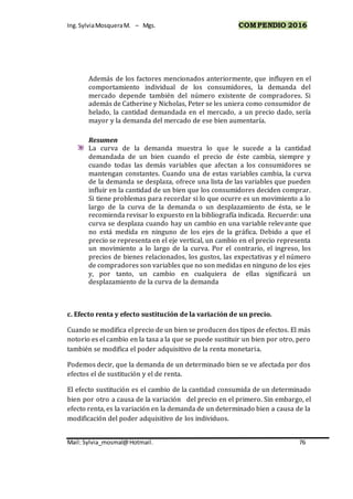 Ing.SylviaMosqueraM. – Mgs. COMPENDIO 2016
Mail: Sylvia_mosmal@Hotmail. 76
Además de los factores mencionados anteriormente, que influyen en el
comportamiento individual de los consumidores, la demanda del
mercado depende también del número existente de compradores. Si
además de Catherine y Nicholas, Peter se les uniera como consumidor de
helado, la cantidad demandada en el mercado, a un precio dado, sería
mayor y la demanda del mercado de ese bien aumentaría.
Resumen
La curva de la demanda muestra lo que le sucede a la cantidad
demandada de un bien cuando el precio de éste cambia, siempre y
cuando todas las demás variables que afectan a los consumidores se
mantengan constantes. Cuando una de estas variables cambia, la curva
de la demanda se desplaza, ofrece una lista de las variables que pueden
influir en la cantidad de un bien que los consumidores deciden comprar.
Si tiene problemas para recordar si lo que ocurre es un movimiento a lo
largo de la curva de la demanda o un desplazamiento de ésta, se le
recomienda revisar lo expuesto en la bibliografía indicada. Recuerde: una
curva se desplaza cuando hay un cambio en una variable relevante que
no está medida en ninguno de los ejes de la gráfica. Debido a que el
precio se representa en el eje vertical, un cambio en el precio representa
un movimiento a lo largo de la curva. Por el contrario, el ingreso, los
precios de bienes relacionados, los gustos, las expectativas y el número
de compradores son variables que no son medidas en ninguno de los ejes
y, por tanto, un cambio en cualquiera de ellas significará un
desplazamiento de la curva de la demanda
c. Efecto renta y efecto sustitución de la variación de un precio.
Cuando se modifica el precio de un bien se producen dos tipos de efectos. El más
notorio es el cambio en la tasa a la que se puede sustituir un bien por otro, pero
también se modifica el poder adquisitivo de la renta monetaria.
Podemos decir, que la demanda de un determinado bien se ve afectada por dos
efectos el de sustitución y el de renta.
El efecto sustitución es el cambio de la cantidad consumida de un determinado
bien por otro a causa de la variación del precio en el primero. Sin embargo, el
efecto renta, es la variación en la demanda de un determinado bien a causa de la
modificación del poder adquisitivo de los individuos.
 