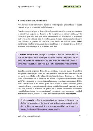 Ing.SylviaMosqueraM. – Mgs. COMPENDIO 2016
Mail: Sylvia_mosmal@Hotmail. 77
A. Efecto sustitución y efecto renta
Para explicar la relación inversa existente entre el precio y la cantidad se puede
recurrir al efecto sustitución y al efecto renta
Cuando aumenta el precio de un bien, algunos consumidores que previamente
lo adquirirían dejarán de hacerlo o lo comprarán en menor cantidad, y lo
sustituirán por otro bien que no se haya encarecido. Si aumenta el precio del
metro, la gente utilizará más el autobús, pues el metro ahora resulta más caro
con relación al precio del autobús. Esto hecho se conoce como efecto
sustitución y refleja la incidencia de un cambio en el precio relativo, es decir, el
precio de un bien respecto al precio de otro bien.
Cuando aumenta el precio de un bien, además de consumir menos de ese bien
porque se sustituye por otros, los consumidores demandarán menos unidades
porque la capacidad o poder adquisitivo de la renta de que disponen se reducirá
como consecuencia de la elevación del precio. Si el precio de la carne se elevan
un 30% y en nuestro presupuesto para la semana el gasto en carne era de $ 100,
ahora tendríamos $ 30 menos para hacer frente a todos nuestros gastos
(suponiendo que consumiéramos la misma cantidad de carne). La consecuencia
será que, debido al aumento del precio de la carne, tendremos una menor
capacidad adquisitiva (menor renta real) y consumiremos una menor cantidad
de todos los bienes, incluida la carne. Esto se conoce como efecto renta.
El efecto sustitución recoge la incidencia de un cambio en los
precios relativos, de forma que, cuando aumenta el precio de un
bien, la cantidad demandad de ese bien se reducirá, pues su
consumo se sustituirá por otro que se ha abaratado relativamente
El efecto renta refleja la incidencia de un cambio en la renta real
de los consumidores, de forma que ante el aumento del precio
de un bien se consumirá una menor cantidad de todos los
bienes, incluido el bien que se ha encarecido
 