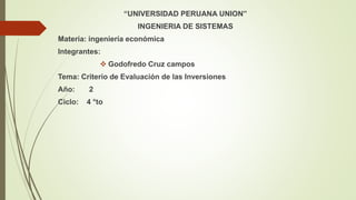 “UNIVERSIDAD PERUANA UNION”
INGENIERIA DE SISTEMAS
Materia: ingeniería económica
Integrantes:
 Godofredo Cruz campos
Tema: Criterio de Evaluación de las Inversiones
Año: 2
Ciclo: 4 °to
 